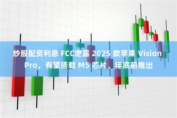 炒股配资利息 FCC泄露 2025 款苹果 Vision Pro，有望搭载 M5 芯片、年底前推出