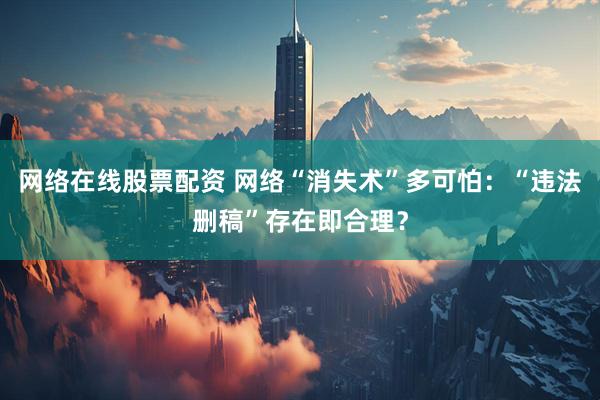 网络在线股票配资 网络“消失术”多可怕：“违法删稿”存在即合理？