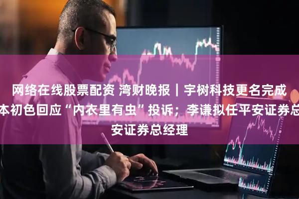 网络在线股票配资 湾财晚报|宇树科技更名完成;草本初色回应“内衣里有虫”投诉;李谦拟任平安证券总经理
