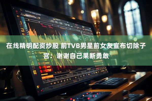 在线精明配资炒股 前TVB男星前女友宣布切除子宫：谢谢自己果断勇敢