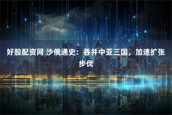 好股配资网 沙俄通史：吞并中亚三国，加速扩张步伐