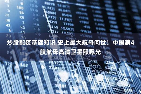 炒股配资基础知识 史上最大航母问世！中国第4艘航母高清卫星照曝光