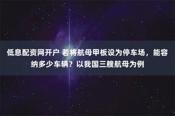 低息配资网开户 若将航母甲板设为停车场，能容纳多少车辆？以我国三艘航母为例