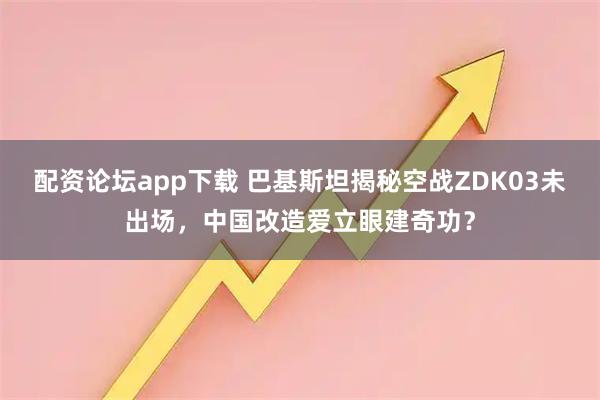 配资论坛app下载 巴基斯坦揭秘空战ZDK03未出场，中国改造爱立眼建奇功？