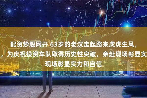 配资炒股网开 63岁的老汉走起路来虎虎生风,气场十足,为庆祝投资车队取得历史性突破,亲赴现场彰显实力和自信