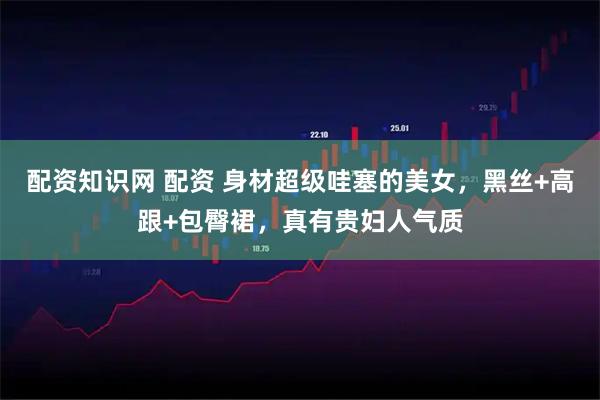 配资知识网 配资 身材超级哇塞的美女，黑丝+高跟+包臀裙，真有贵妇人气质