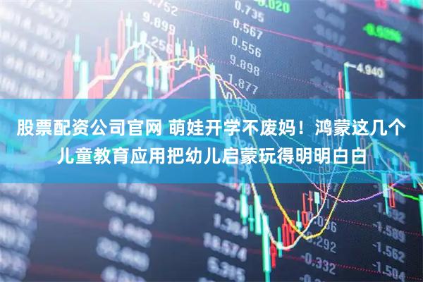 股票配资公司官网 萌娃开学不废妈！鸿蒙这几个儿童教育应用把幼儿启蒙玩得明明白白