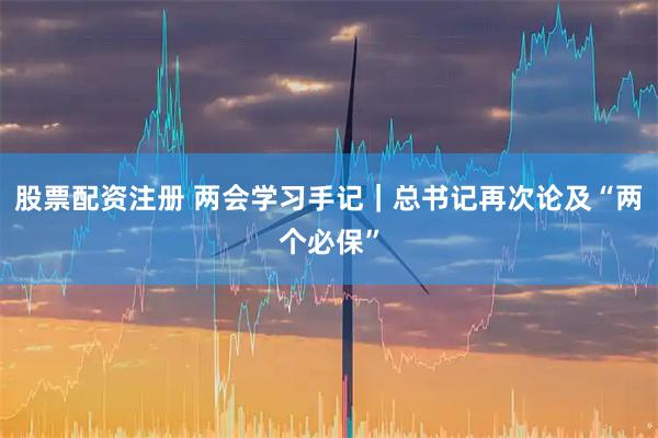 股票配资注册 两会学习手记|总书记再次论及“两个必保”