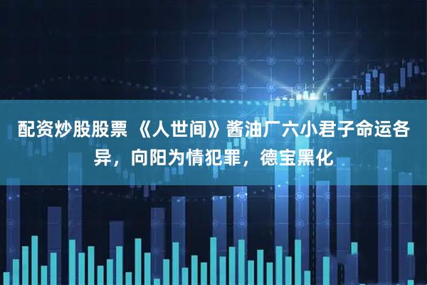 配资炒股股票 《人世间》酱油厂六小君子命运各异，向阳为情犯罪，德宝黑化