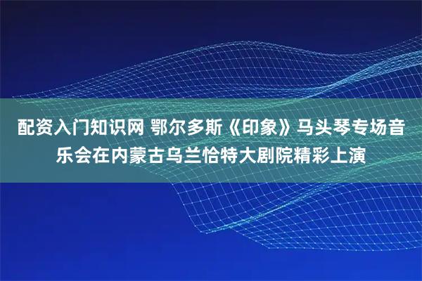 配资入门知识网 鄂尔多斯《印象》马头琴专场音乐会在内蒙古乌兰恰特大剧院精彩上演