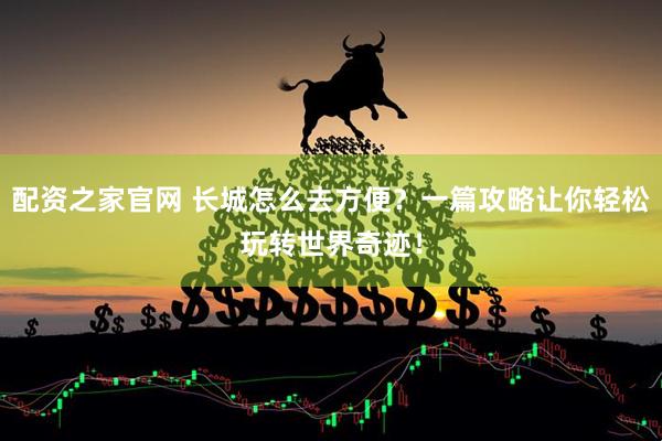 配资之家官网 长城怎么去方便？一篇攻略让你轻松玩转世界奇迹！