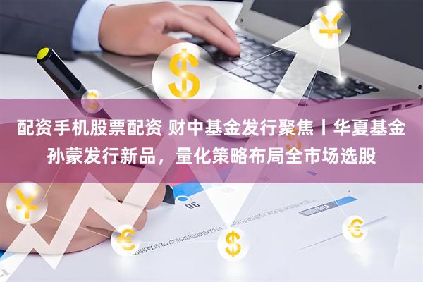 配资手机股票配资 财中基金发行聚焦丨华夏基金孙蒙发行新品，量化策略布局全市场选股