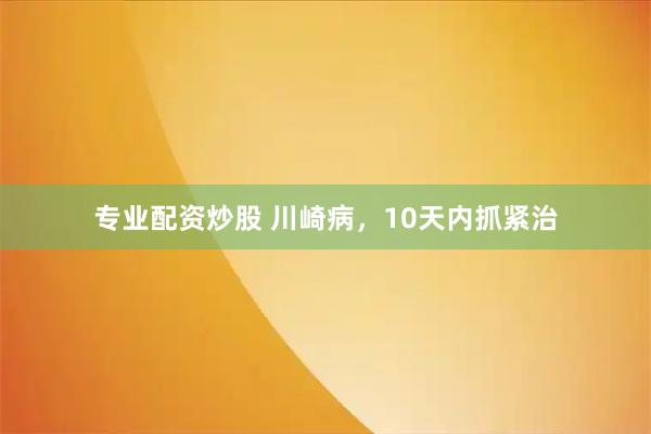 专业配资炒股 川崎病，10天内抓紧治