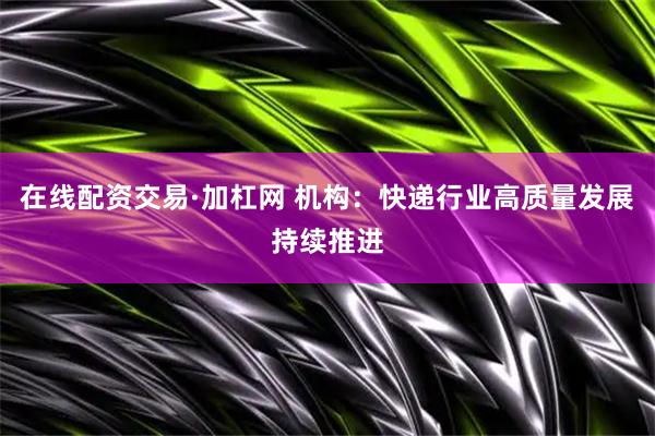 在线配资交易·加杠网 机构：快递行业高质量发展持续推进