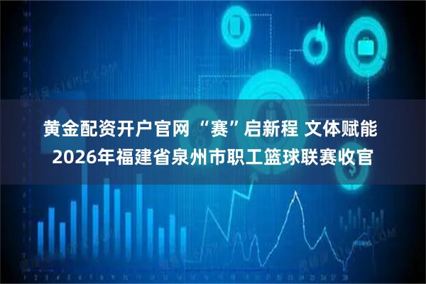 黄金配资开户官网 “赛”启新程 文体赋能 2026年福建省泉州市职工篮球联赛收官