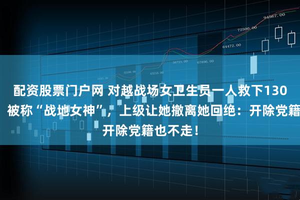 配资股票门户网 对越战场女卫生员一人救下130名伤员，被称“战地女神”，上级让她撤离她回绝：开除党籍也不走！