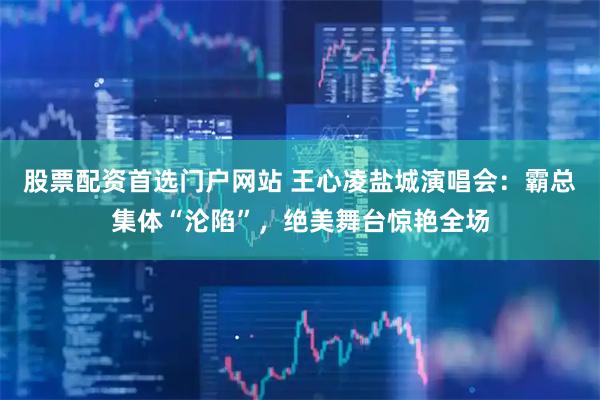 股票配资首选门户网站 王心凌盐城演唱会：霸总集体“沦陷”，绝美舞台惊艳全场