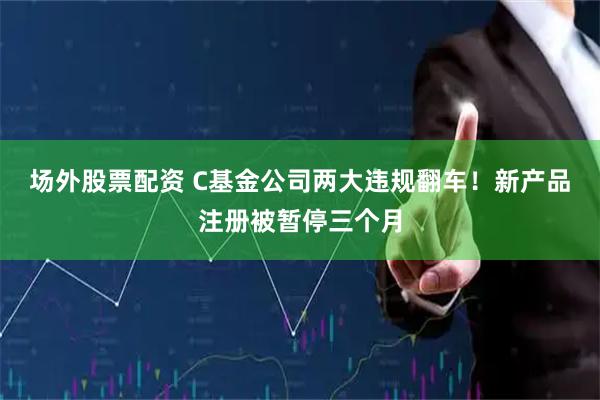 场外股票配资 C基金公司两大违规翻车！新产品注册被暂停三个月
