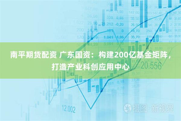 南平期货配资 广东国资：构建200亿基金矩阵，打造产业科创应用中心
