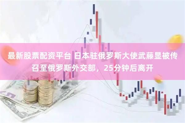 最新股票配资平台 日本驻俄罗斯大使武藤显被传召至俄罗斯外交部，25分钟后离开