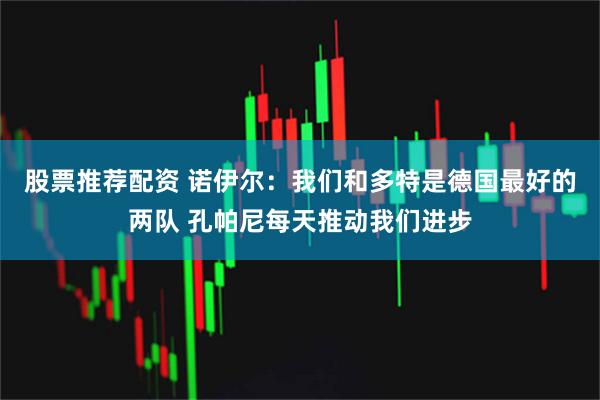 股票推荐配资 诺伊尔：我们和多特是德国最好的两队 孔帕尼每天推动我们进步